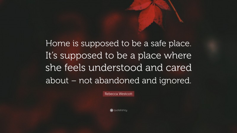 Rebecca Westcott Quote: “Home is supposed to be a safe place. It’s supposed to be a place where she feels understood and cared about – not abandoned and ignored.”