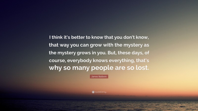 James Baldwin Quote: “I think it’s better to know that you don’t know, that way you can grow with the mystery as the mystery grows in you. But, these days, of course, everybody knows everything, that’s why so many people are so lost.”