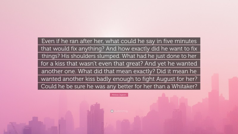 Melissa Jagears Quote: “Even if he ran after her, what could he say in five minutes that would fix anything? And how exactly did he want to fix things? His shoulders slumped. What had he just done to her for a kiss that wasn’t even that great? And yet he wanted another one. What did that mean exactly? Did it mean he wanted another kiss badly enough to fight August for her? Could he be sure he was any better for her than a Whitaker?”