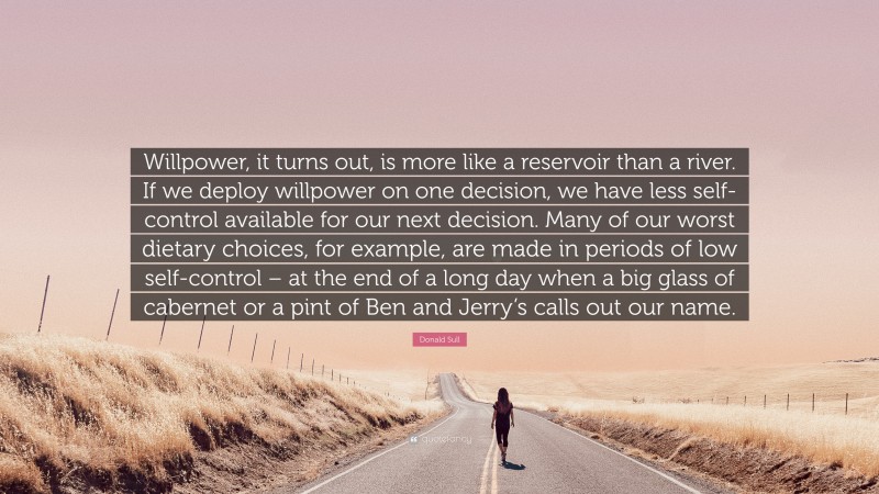 Donald Sull Quote: “Willpower, it turns out, is more like a reservoir than a river. If we deploy willpower on one decision, we have less self-control available for our next decision. Many of our worst dietary choices, for example, are made in periods of low self-control – at the end of a long day when a big glass of cabernet or a pint of Ben and Jerry’s calls out our name.”