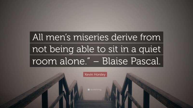 Kevin Horsley Quote: “All men’s miseries derive from not being able to sit in a quiet room alone.” – Blaise Pascal.”