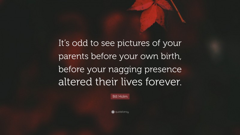 Bill Holm Quote: “It’s odd to see pictures of your parents before your own birth, before your nagging presence altered their lives forever.”