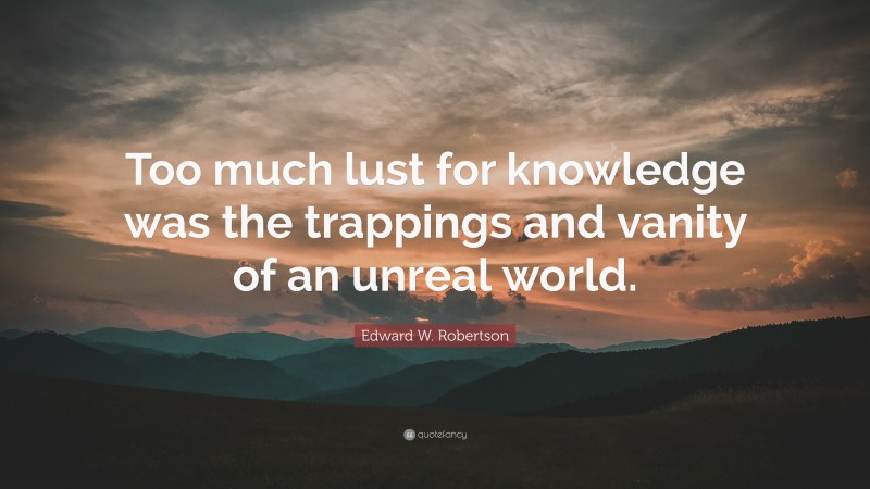Edward W. Robertson Quote: “Too much lust for knowledge was the trappings and vanity of an unreal world.”