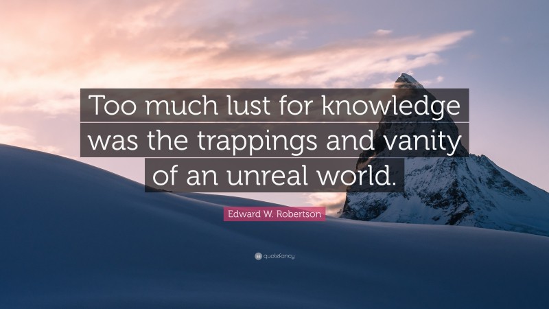 Edward W. Robertson Quote: “Too much lust for knowledge was the trappings and vanity of an unreal world.”