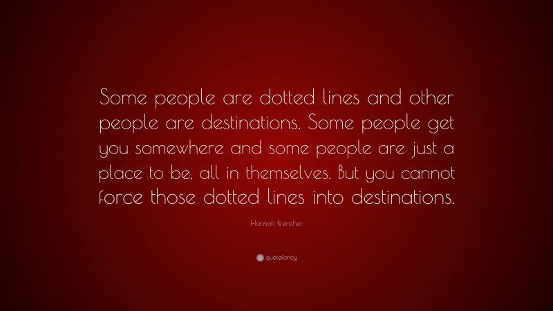 Hannah Brencher Quote: “Some people are dotted lines and other people are destinations. Some people get you somewhere and some people are just a place to be, all in themselves. But you cannot force those dotted lines into destinations.”