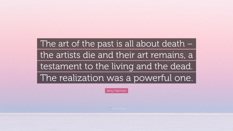 Amy Harmon Quote: “The art of the past is all about death – the artists die and their art remains, a testament to the living and the dead. The realization was a powerful one.”