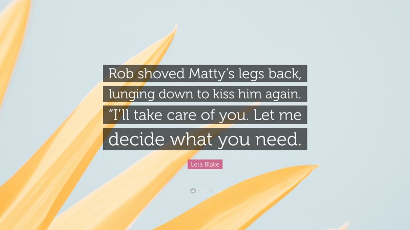 Leta Blake Quote: “Rob shoved Matty’s legs back, lunging down to kiss him again. “I’ll take care of you. Let me decide what you need.”
