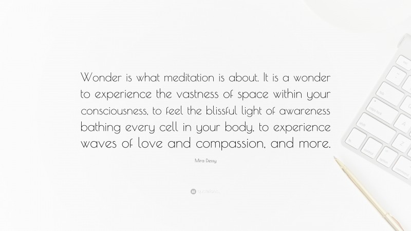 Mira Dessy Quote: “Wonder is what meditation is about. It is a wonder to experience the vastness of space within your consciousness, to feel the blissful light of awareness bathing every cell in your body, to experience waves of love and compassion, and more.”