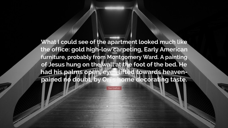 Sue Grafton Quote: “What I could see of the apartment looked much like the office: gold high-low carpeting, Early American furniture, probably from Montgomery Ward. A painting of Jesus hung on the wall at the foot of the bed. He had his palms open, eyes lifted towards heaven- pained no doubt, by Ori’s home decorating taste.”