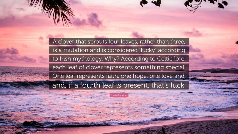 Leslie Le Mon Quote: “A clover that sprouts four leaves, rather than three, is a mutation and is considered ‘lucky’ according to Irish mythology. Why? According to Celtic lore, each leaf of clover represents something special. One leaf represents faith, one hope, one love and, and, if a fourth leaf is present, that’s luck.”