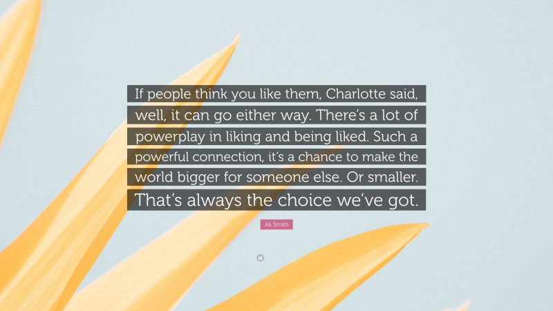 Ali Smith Quote: “If people think you like them, Charlotte said, well, it can go either way. There’s a lot of powerplay in liking and being liked. Such a powerful connection, it’s a chance to make the world bigger for someone else. Or smaller. That’s always the choice we’ve got.”