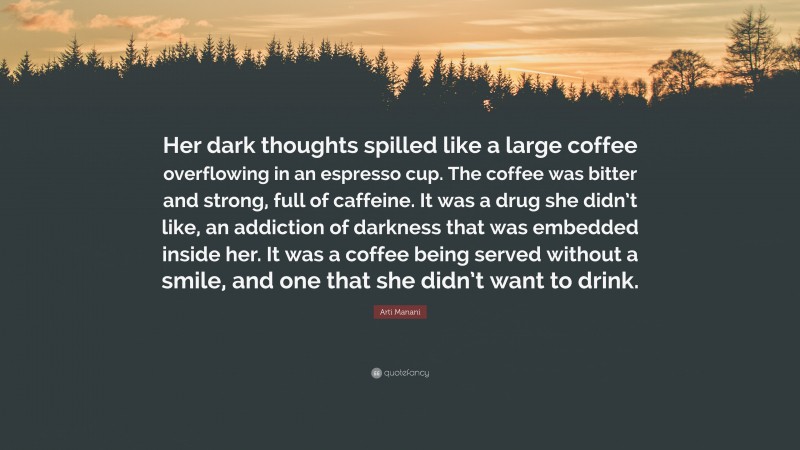 Arti Manani Quote: “Her dark thoughts spilled like a large coffee overflowing in an espresso cup. The coffee was bitter and strong, full of caffeine. It was a drug she didn’t like, an addiction of darkness that was embedded inside her. It was a coffee being served without a smile, and one that she didn’t want to drink.”
