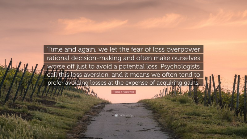 Tobias J. Moskowitz Quote: “Time and again, we let the fear of loss overpower rational decision-making and often make ourselves worse off just to avoid a potential loss. Psychologists call this loss aversion, and it means we often tend to prefer avoiding losses at the expense of acquiring gains.”