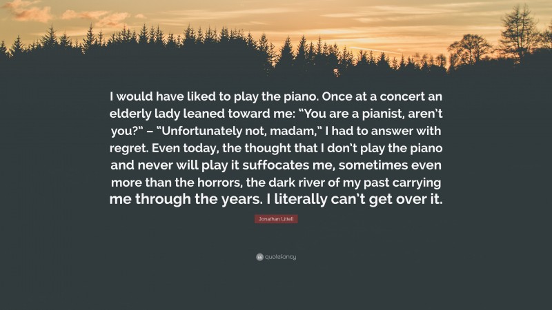 Jonathan Littell Quote: “I would have liked to play the piano. Once at a concert an elderly lady leaned toward me: “You are a pianist, aren’t you?” – “Unfortunately not, madam,” I had to answer with regret. Even today, the thought that I don’t play the piano and never will play it suffocates me, sometimes even more than the horrors, the dark river of my past carrying me through the years. I literally can’t get over it.”