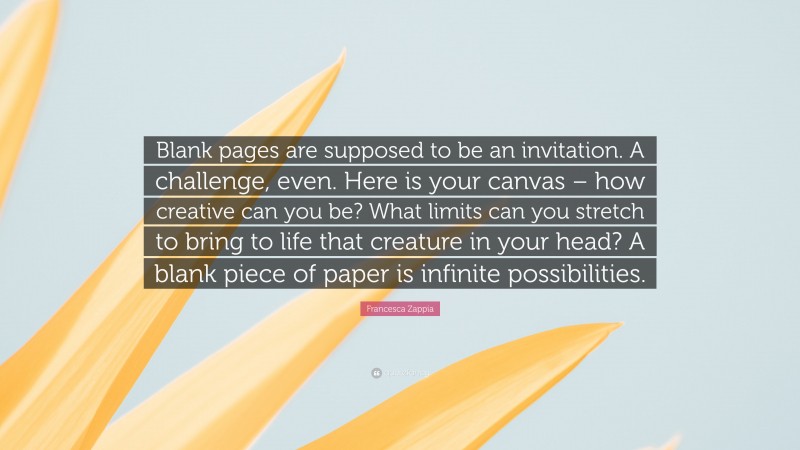 Francesca Zappia Quote: “Blank pages are supposed to be an invitation. A challenge, even. Here is your canvas – how creative can you be? What limits can you stretch to bring to life that creature in your head? A blank piece of paper is infinite possibilities.”