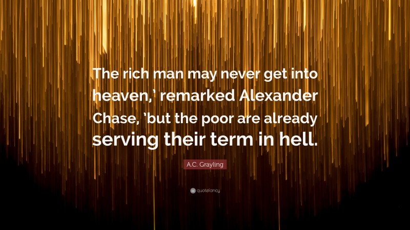 A.C. Grayling Quote: “The rich man may never get into heaven,’ remarked Alexander Chase, ’but the poor are already serving their term in hell.”