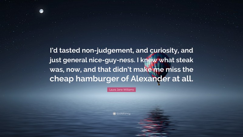 Laura Jane Williams Quote: “I’d tasted non-judgement, and curiosity, and just general nice-guy-ness. I knew what steak was, now, and that didn’t make me miss the cheap hamburger of Alexander at all.”