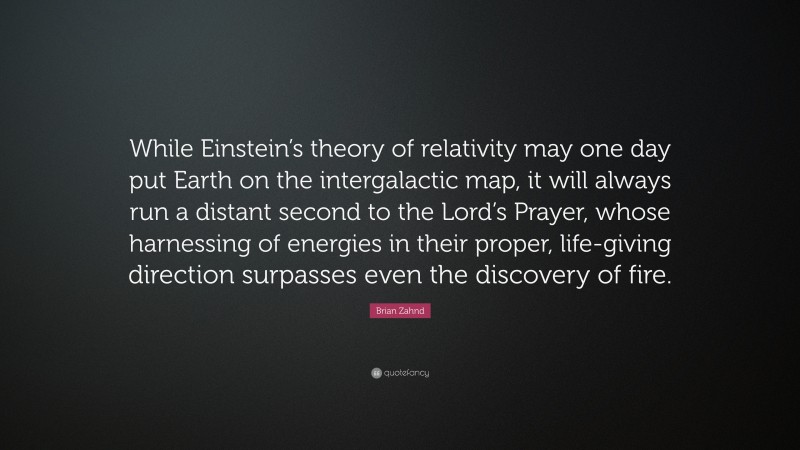 Brian Zahnd Quote: “While Einstein’s theory of relativity may one day put Earth on the intergalactic map, it will always run a distant second to the Lord’s Prayer, whose harnessing of energies in their proper, life-giving direction surpasses even the discovery of fire.”