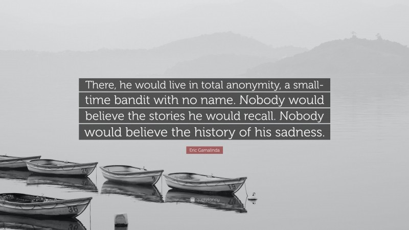 Eric Gamalinda Quote: “There, he would live in total anonymity, a small-time bandit with no name. Nobody would believe the stories he would recall. Nobody would believe the history of his sadness.”