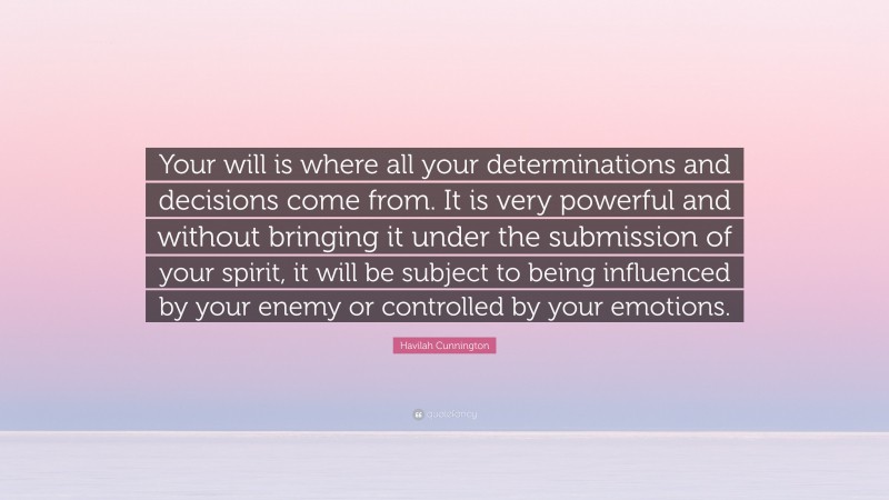 Havilah Cunnington Quote: “Your will is where all your determinations and decisions come from. It is very powerful and without bringing it under the submission of your spirit, it will be subject to being influenced by your enemy or controlled by your emotions.”