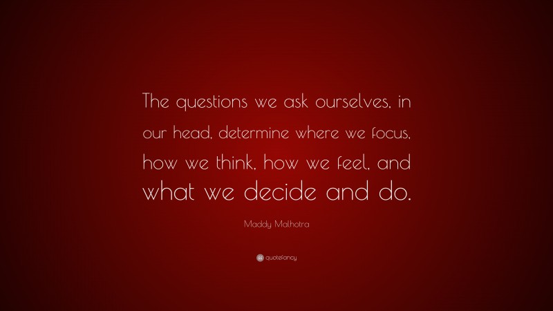Maddy Malhotra Quote: “The questions we ask ourselves, in our head, determine where we focus, how we think, how we feel, and what we decide and do.”
