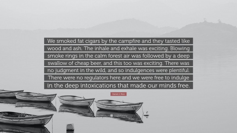 Daniel J. Rice Quote: “We smoked fat cigars by the campfire and they tasted like wood and ash. The inhale and exhale was exciting. Blowing smoke rings in the calm forest air was followed by a deep swallow of cheap beer, and this too was exciting. There was no judgment in the wild, and so indulgences were plentiful. There were no regulators here and we were free to indulge in the deep intoxications that made our minds free.”