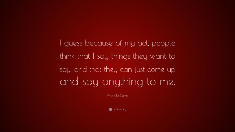 Wanda Sykes Quote: “I guess because of my act, people think that I say things they want to say, and that they can just come up and say anything to me.”