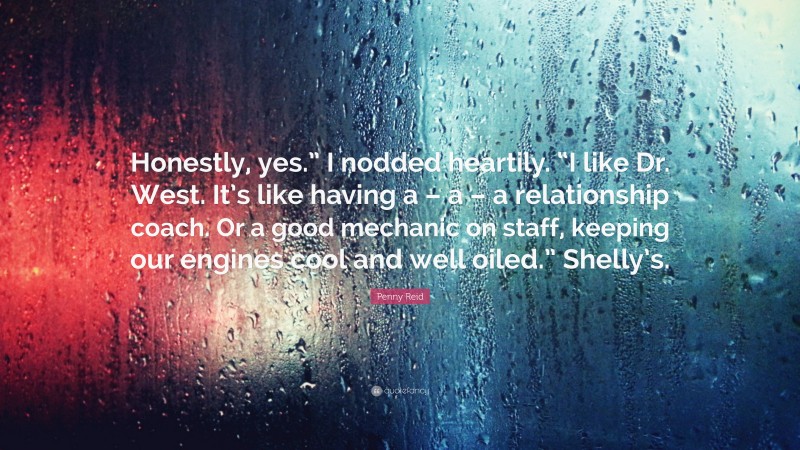 Penny Reid Quote: “Honestly, yes.” I nodded heartily. “I like Dr. West. It’s like having a – a – a relationship coach. Or a good mechanic on staff, keeping our engines cool and well oiled.” Shelly’s.”