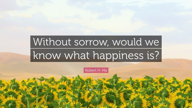 Robert H. Ma Quote: “Without sorrow, would we know what happiness is?”