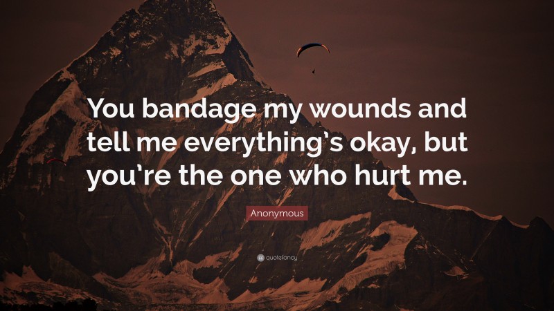 Anonymous Quote: “You bandage my wounds and tell me everything’s okay, but you’re the one who hurt me.”