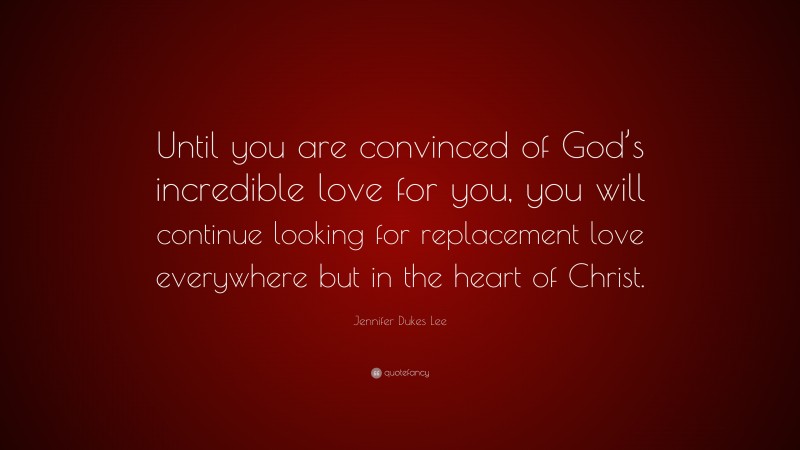 Jennifer Dukes Lee Quote: “Until you are convinced of God’s incredible love for you, you will continue looking for replacement love everywhere but in the heart of Christ.”