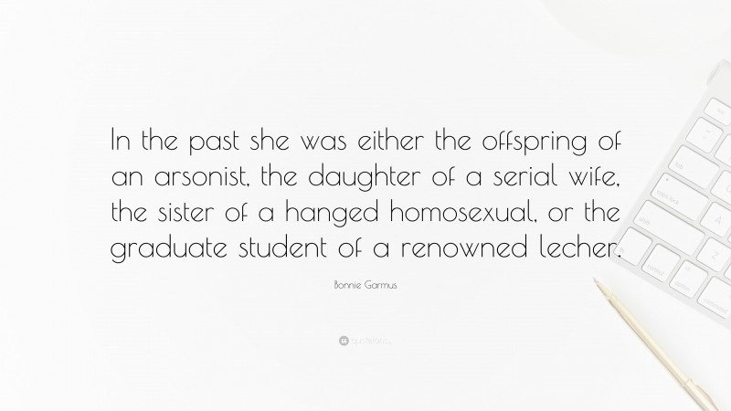 Bonnie Garmus Quote: “In the past she was either the offspring of an arsonist, the daughter of a serial wife, the sister of a hanged homosexual, or the graduate student of a renowned lecher.”