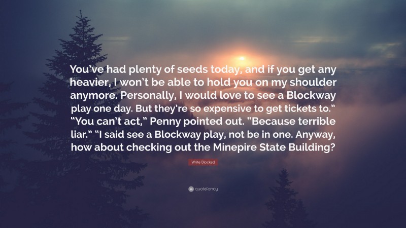 Write Blocked Quote: “You’ve had plenty of seeds today, and if you get any heavier, I won’t be able to hold you on my shoulder anymore. Personally, I would love to see a Blockway play one day. But they’re so expensive to get tickets to.” “You can’t act,” Penny pointed out. “Because terrible liar.” “I said see a Blockway play, not be in one. Anyway, how about checking out the Minepire State Building?”