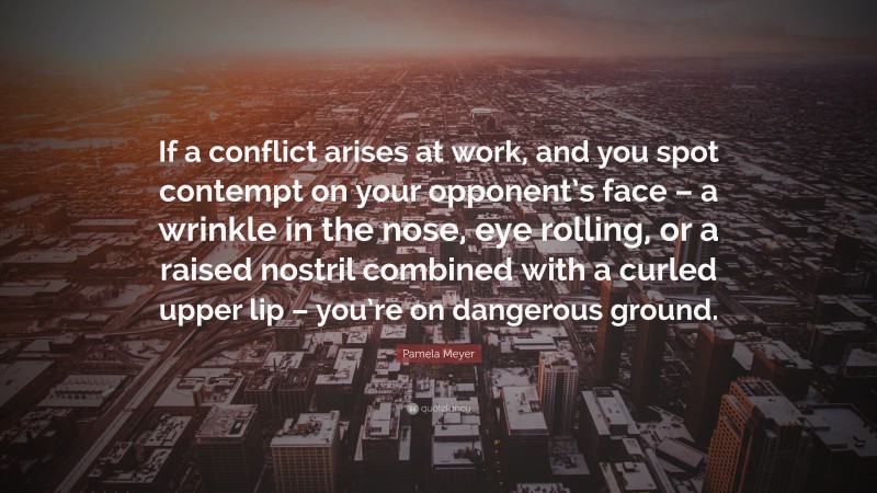 Pamela Meyer Quote: “If a conflict arises at work, and you spot contempt on your opponent’s face – a wrinkle in the nose, eye rolling, or a raised nostril combined with a curled upper lip – you’re on dangerous ground.”