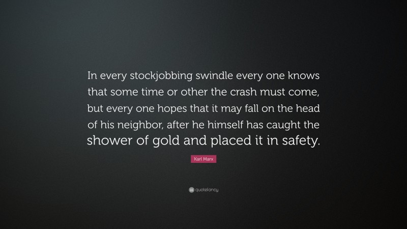 Karl Marx Quote: “In every stockjobbing swindle every one knows that some time or other the crash must come, but every one hopes that it may fall on the head of his neighbor, after he himself has caught the shower of gold and placed it in safety.”