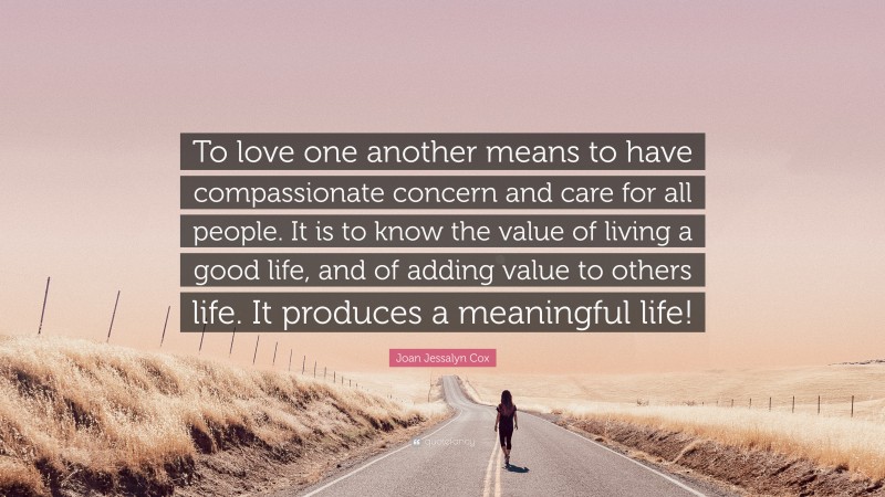 Joan Jessalyn Cox Quote: “To love one another means to have compassionate concern and care for all people. It is to know the value of living a good life, and of adding value to others life. It produces a meaningful life!”