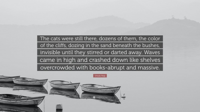 Ursula Hegi Quote: “The cats were still there, dozens of them, the color of the cliffs, dozing in the sand beneath the bushes, invisible until they stirred or darted away. Waves came in high and crashed down like shelves overcrowded with books-abrupt and massive.”