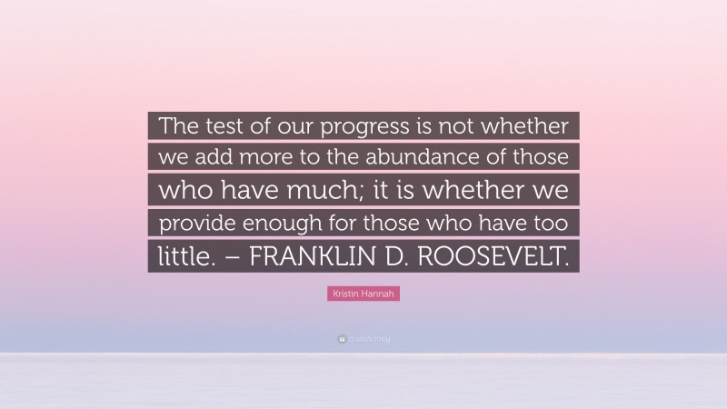 Kristin Hannah Quote: “The test of our progress is not whether we add more to the abundance of those who have much; it is whether we provide enough for those who have too little. – FRANKLIN D. ROOSEVELT.”