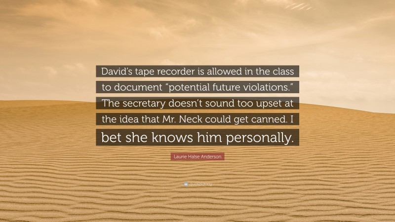Laurie Halse Anderson Quote: “David’s tape recorder is allowed in the class to document “potential future violations.” The secretary doesn’t sound too upset at the idea that Mr. Neck could get canned. I bet she knows him personally.”