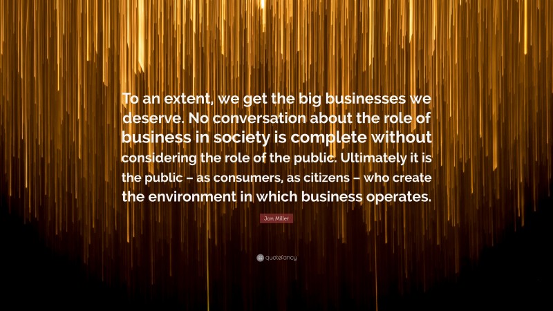 Jon Miller Quote: “To an extent, we get the big businesses we deserve. No conversation about the role of business in society is complete without considering the role of the public. Ultimately it is the public – as consumers, as citizens – who create the environment in which business operates.”