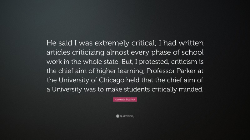 Gertrude Beasley Quote: “He said I was extremely critical; I had written articles criticizing almost every phase of school work in the whole state. But, I protested, criticism is the chief aim of higher learning; Professor Parker at the University of Chicago held that the chief aim of a University was to make students critically minded.”