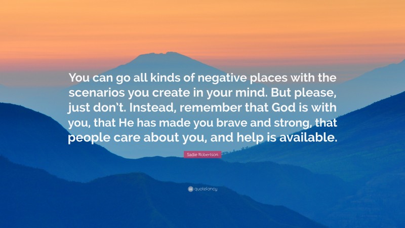 Sadie Robertson Quote: “You can go all kinds of negative places with the scenarios you create in your mind. But please, just don’t. Instead, remember that God is with you, that He has made you brave and strong, that people care about you, and help is available.”