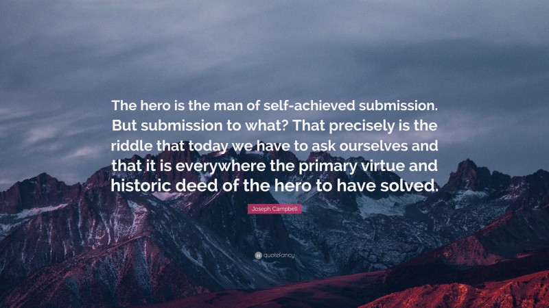 Joseph Campbell Quote: “The hero is the man of self-achieved submission. But submission to what? That precisely is the riddle that today we have to ask ourselves and that it is everywhere the primary virtue and historic deed of the hero to have solved.”