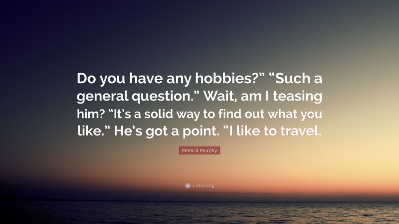 Monica Murphy Quote: “Do you have any hobbies?” “Such a general question.” Wait, am I teasing him? “It’s a solid way to find out what you like.” He’s got a point. “I like to travel.”