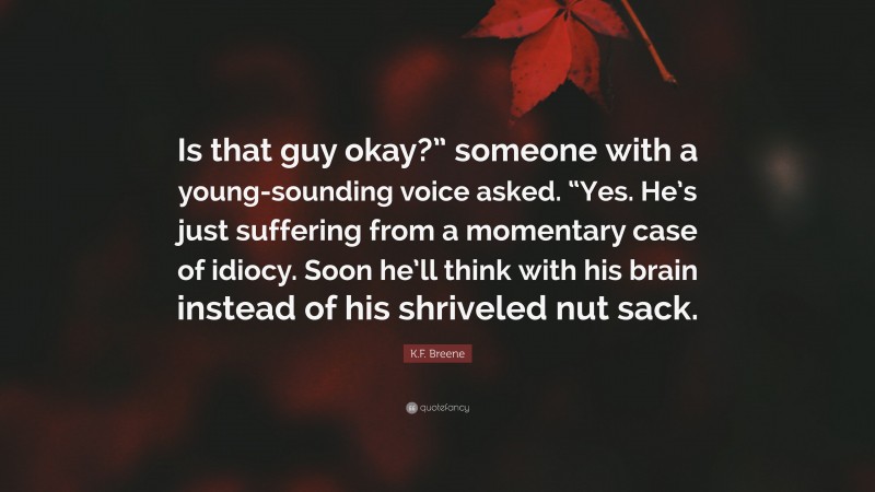 K.F. Breene Quote: “Is that guy okay?” someone with a young-sounding voice asked. “Yes. He’s just suffering from a momentary case of idiocy. Soon he’ll think with his brain instead of his shriveled nut sack.”