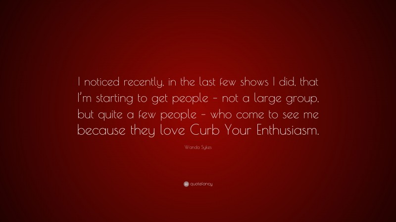 Wanda Sykes Quote: “I noticed recently, in the last few shows I did, that I’m starting to get people – not a large group, but quite a few people – who come to see me because they love Curb Your Enthusiasm.”