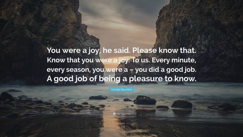George Saunders Quote: “You were a joy, he said. Please know that. Know that you were a joy. To us. Every minute, every season, you were a – you did a good job. A good job of being a pleasure to know.”