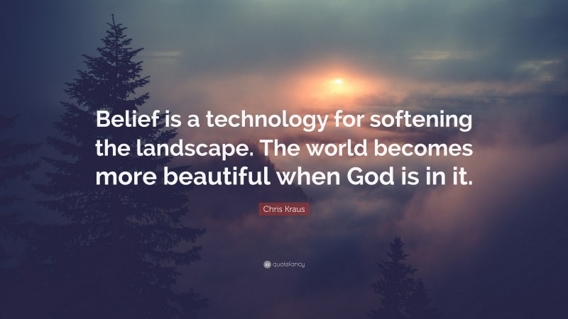 Chris Kraus Quote: “Belief is a technology for softening the landscape. The world becomes more beautiful when God is in it.”