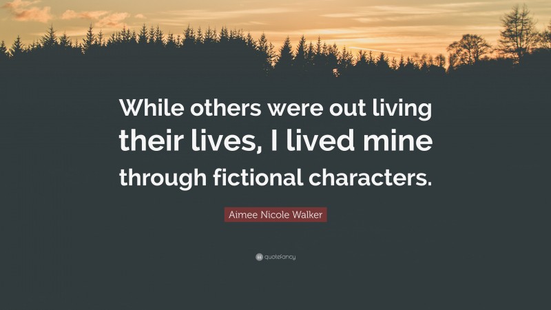 Aimee Nicole Walker Quote: “While others were out living their lives, I lived mine through fictional characters.”