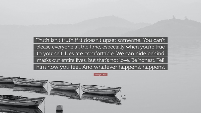 Marilyn Grey Quote: “Truth isn’t truth if it doesn’t upset someone. You can’t please everyone all the time, especially when you’re true to yourself. Lies are comfortable. We can hide behind masks our entire lives, but that’s not love. Be honest. Tell him how you feel. And whatever happens, happens.”